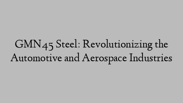 GMN45 Steel: Revolutionizing the Automotive and Aerospace Industries