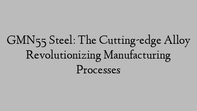 GMN55 Steel: The Cutting-edge Alloy Revolutionizing Manufacturing Processes