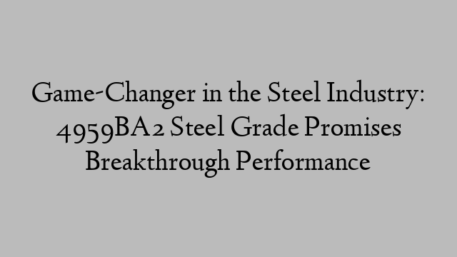 Game-Changer in the Steel Industry: 4959BA2 Steel Grade Promises Breakthrough Performance