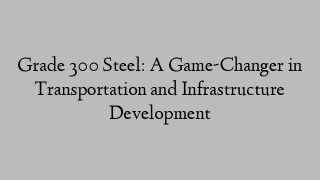 Grade 300 Steel: A Game-Changer in Transportation and Infrastructure Development