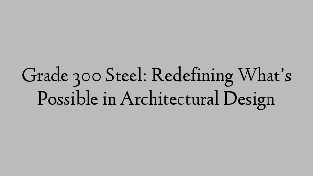 Grade 300 Steel: Redefining What’s Possible in Architectural Design