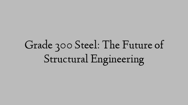 Grade 300 Steel: The Future of Structural Engineering