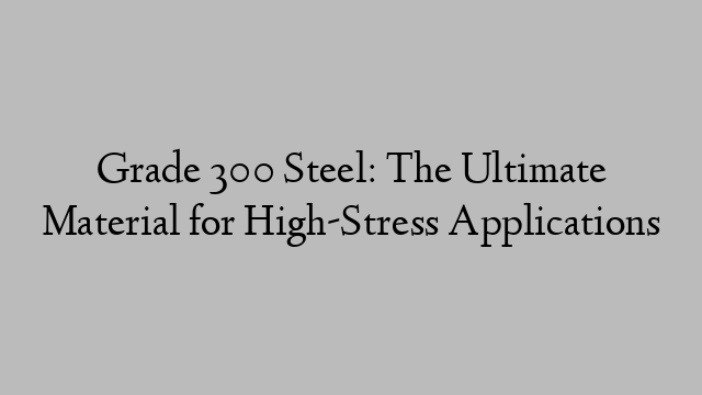 Grade 300 Steel: The Ultimate Material for High-Stress Applications