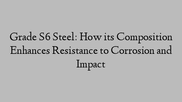 Grade S6 Steel: How its Composition Enhances Resistance to Corrosion and Impact
