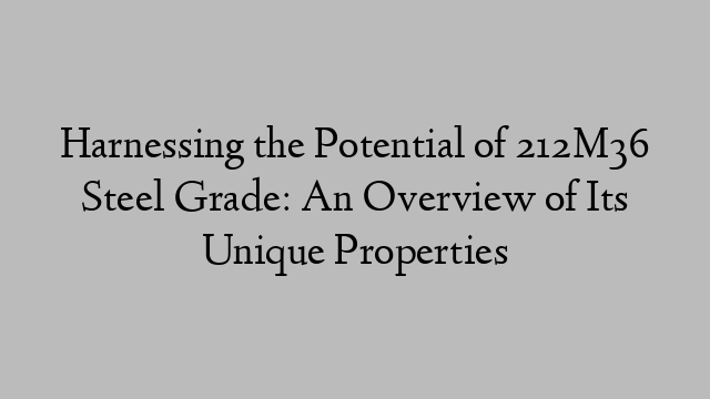 Harnessing the Potential of 212M36 Steel Grade: An Overview of Its Unique Properties