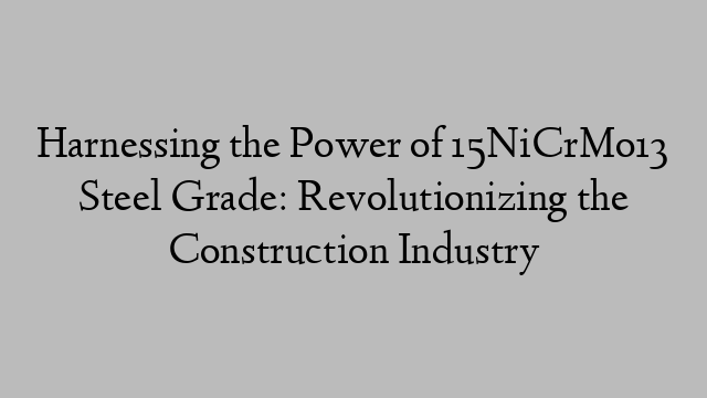 Harnessing the Power of 15NiCrMo13 Steel Grade: Revolutionizing the Construction Industry