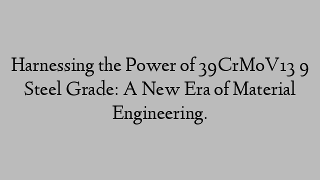 Harnessing the Power of 39CrMoV13 9 Steel Grade: A New Era of Material Engineering.