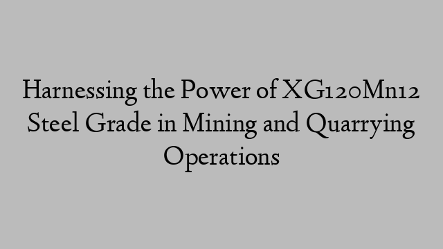 Harnessing the Power of XG120Mn12 Steel Grade in Mining and Quarrying Operations