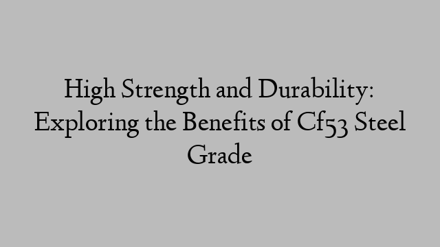 High Strength and Durability: Exploring the Benefits of Cf53 Steel Grade