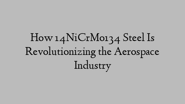 How 14NiCrMo134 Steel Is Revolutionizing the Aerospace Industry