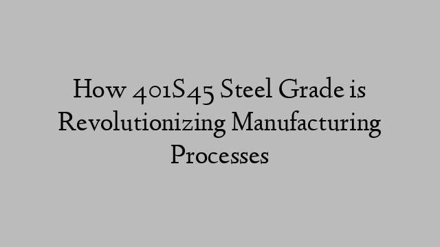 How 401S45 Steel Grade is Revolutionizing Manufacturing Processes