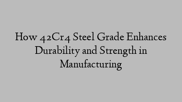 How 42Cr4 Steel Grade Enhances Durability and Strength in Manufacturing