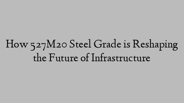 How 527M20 Steel Grade is Reshaping the Future of Infrastructure