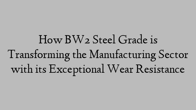 How BW2 Steel Grade is Transforming the Manufacturing Sector with its Exceptional Wear Resistance