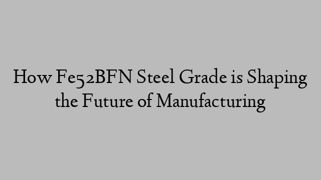 How Fe52BFN Steel Grade is Shaping the Future of Manufacturing