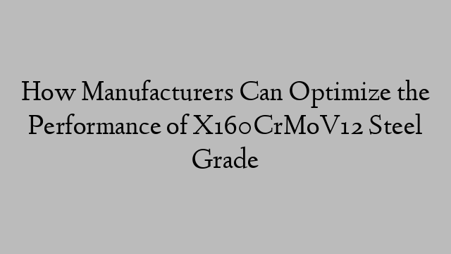 How Manufacturers Can Optimize the Performance of X160CrMoV12 Steel Grade