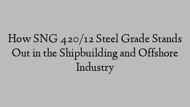 How SNG 420/12 Steel Grade Stands Out in the Shipbuilding and Offshore Industry