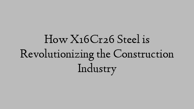 How X16Cr26 Steel is Revolutionizing the Construction Industry