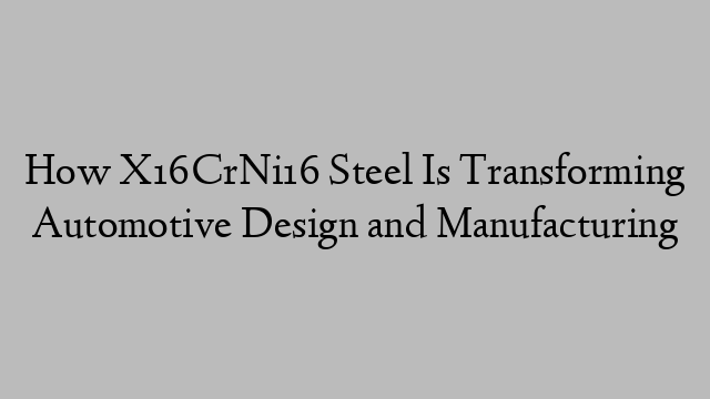 How X16CrNi16 Steel Is Transforming Automotive Design and Manufacturing