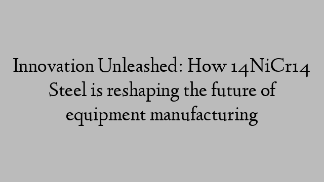 Innovation Unleashed: How 14NiCr14 Steel is reshaping the future of equipment manufacturing