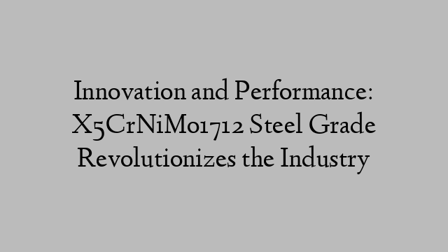 Innovation and Performance: X5CrNiMo1712 Steel Grade Revolutionizes the Industry