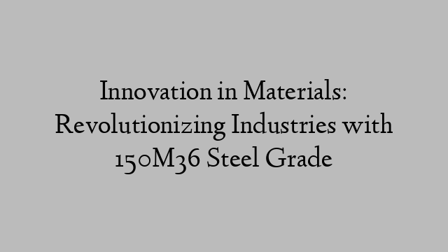 Innovation in Materials: Revolutionizing Industries with 150M36 Steel Grade