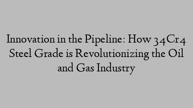 Innovation in the Pipeline: How 34Cr4 Steel Grade is Revolutionizing the Oil and Gas Industry