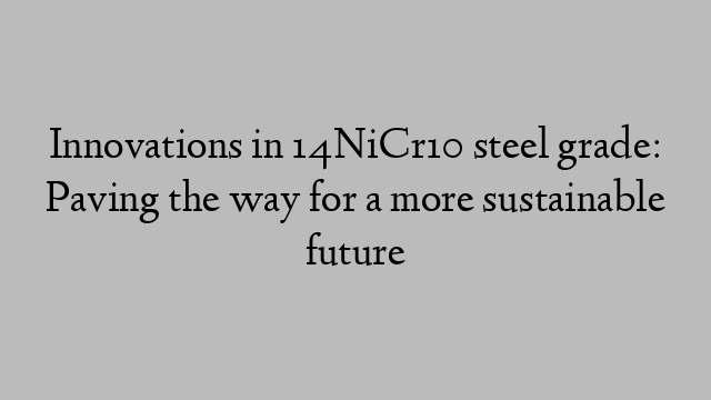 Innovations in 14NiCr10 steel grade: Paving the way for a more sustainable future