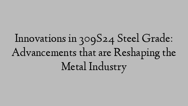 Innovations in 309S24 Steel Grade: Advancements that are Reshaping the Metal Industry