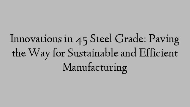 Innovations in 45 Steel Grade: Paving the Way for Sustainable and Efficient Manufacturing