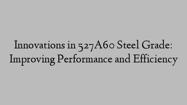 Innovations in 527A60 Steel Grade: Improving Performance and Efficiency