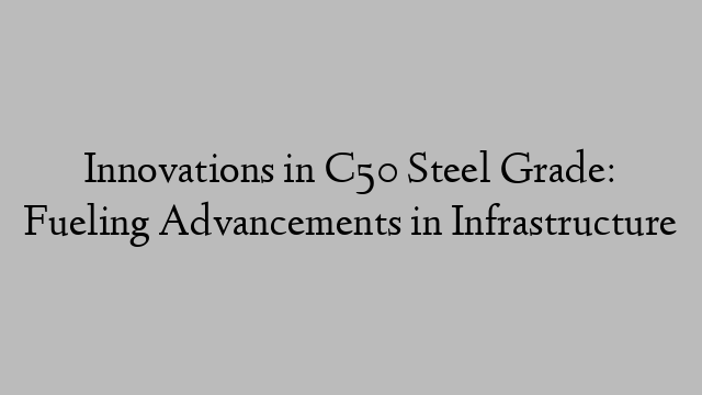 Innovations in C50 Steel Grade: Fueling Advancements in Infrastructure