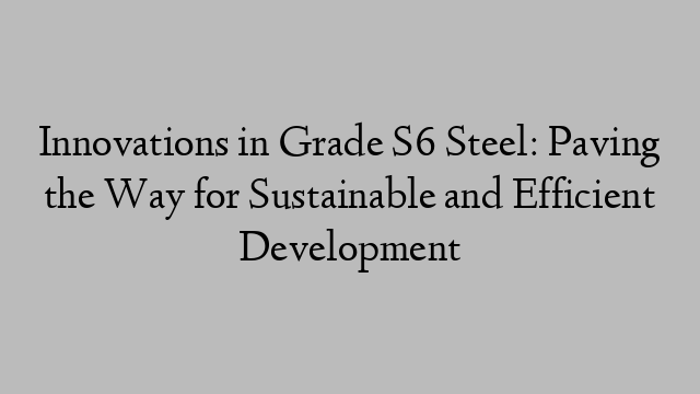 Innovations in Grade S6 Steel: Paving the Way for Sustainable and Efficient Development