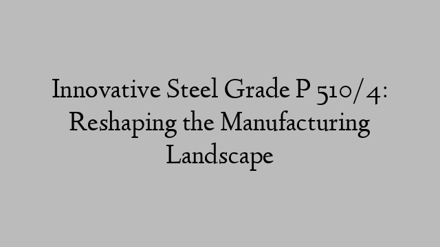 Innovative Steel Grade P 510/4: Reshaping the Manufacturing Landscape