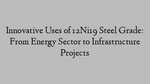 Innovative Uses of 12Ni19 Steel Grade: From Energy Sector to Infrastructure Projects