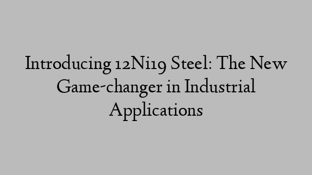 Introducing 12Ni19 Steel: The New Game-changer in Industrial Applications