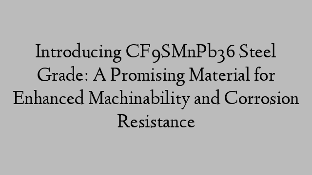 Introducing CF9SMnPb36 Steel Grade: A Promising Material for Enhanced Machinability and Corrosion Resistance