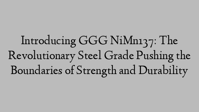 Introducing GGG NiMn137: The Revolutionary Steel Grade Pushing the Boundaries of Strength and Durability