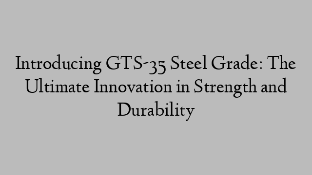 Introducing GTS-35 Steel Grade: The Ultimate Innovation in Strength and Durability