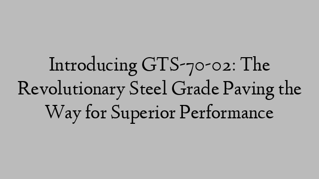 Introducing GTS-70-02: The Revolutionary Steel Grade Paving the Way for Superior Performance