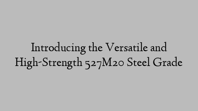 Introducing the Versatile and High-Strength 527M20 Steel Grade