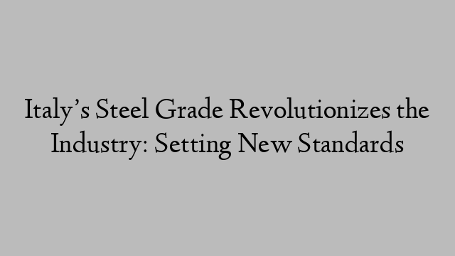 Italy’s Steel Grade Revolutionizes the Industry: Setting New Standards