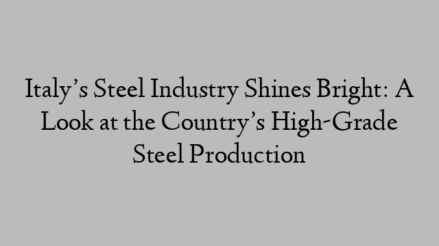 Italy’s Steel Industry Shines Bright: A Look at the Country’s High-Grade Steel Production