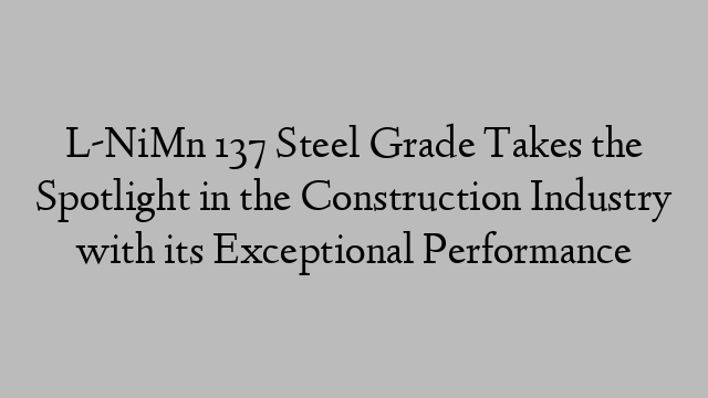 L-NiMn 137 Steel Grade Takes the Spotlight in the Construction Industry with its Exceptional Performance