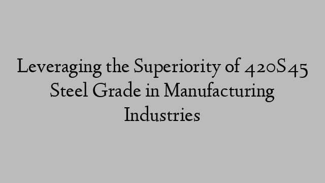 Leveraging the Superiority of 420S45 Steel Grade in Manufacturing Industries