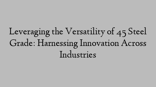 Leveraging the Versatility of 45 Steel Grade: Harnessing Innovation Across Industries