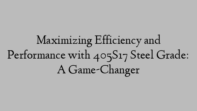 Maximizing Efficiency and Performance with 405S17 Steel Grade: A Game-Changer