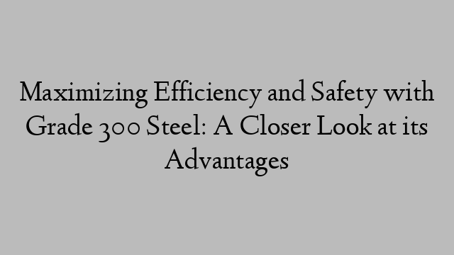 Maximizing Efficiency and Safety with Grade 300 Steel: A Closer Look at its Advantages