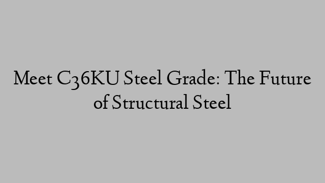 Meet C36KU Steel Grade: The Future of Structural Steel