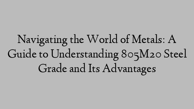 Navigating the World of Metals: A Guide to Understanding 805M20 Steel Grade and Its Advantages